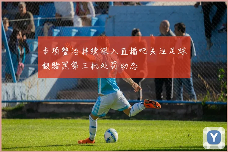 专项整治持续深入直播吧关注足球假赌黑第三批处罚动态