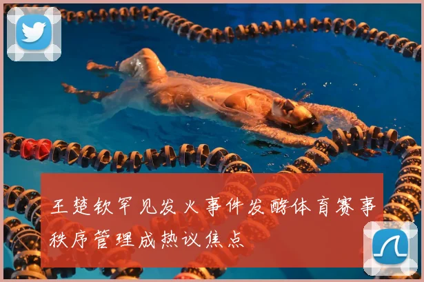 王楚钦罕见发火事件发酵体育赛事秩序管理成热议焦点