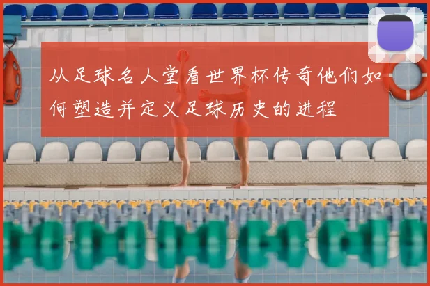 从足球名人堂看世界杯传奇他们如何塑造并定义足球历史的进程