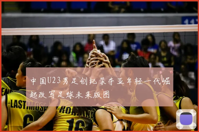 中国U23男足创纪录夺亚年轻一代崛起改写足球未来版图