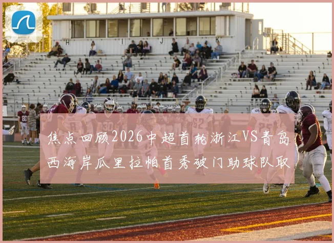焦点回顾2026中超首轮浙江VS青岛西海岸瓜里拉帕首秀破门助球队取胜