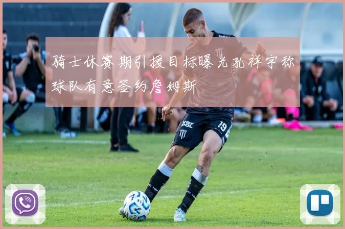 骑士休赛期引援目标曝光孔祥宇称球队有意签约詹姆斯