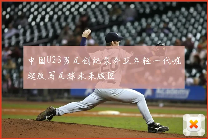 中国U23男足创纪录夺亚年轻一代崛起改写足球未来版图