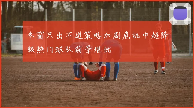 冬窗只出不进策略加剧危机中超降级热门球队前景堪忧