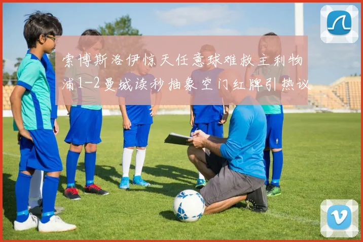 索博斯洛伊惊天任意球难救主利物浦1-2曼城读秒抽象空门红牌引热议