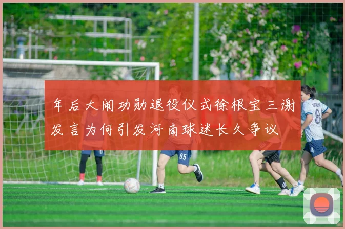 年后大闹功勋退役仪式徐根宝三谢发言为何引发河南球迷长久争议