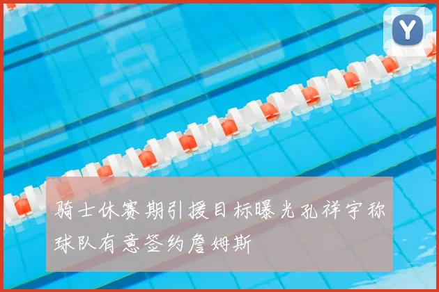 骑士休赛期引援目标曝光孔祥宇称球队有意签约詹姆斯